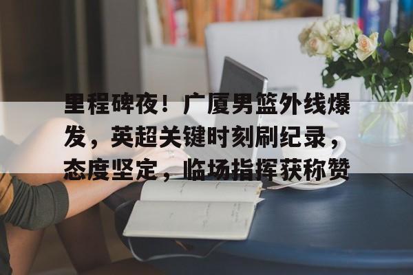 关于里程碑夜！广厦男篮外线爆发，英超关键时刻刷纪录，态度坚定，临场指挥获称赞的信息-九游入口