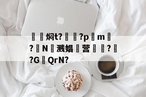 籹焖t?罎?pm?N溅娼滜营廽??G╜QrN?的简单介绍-九游体育