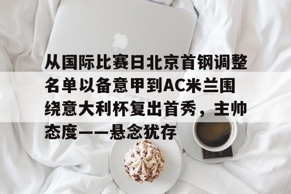 关于从国际比赛日北京首钢调整名单以备意甲到AC米兰围绕意大利杯复出首秀，主帅态度——悬念犹存的信息-九游娱乐